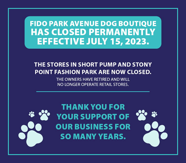 Fido Park Avenue Dog Boutique has closed permanently effective July 15, 2023 - The stores in Short Pump and Stony Point Fashion Park are now closed - The owners have retired and will no longer operate retail stores - Thank you for your support of our business for so many years